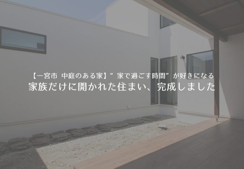 【一宮市 中庭のある家】“家で過ごす時間”が好きになる～家族だけに開かれた住まい、完成しました